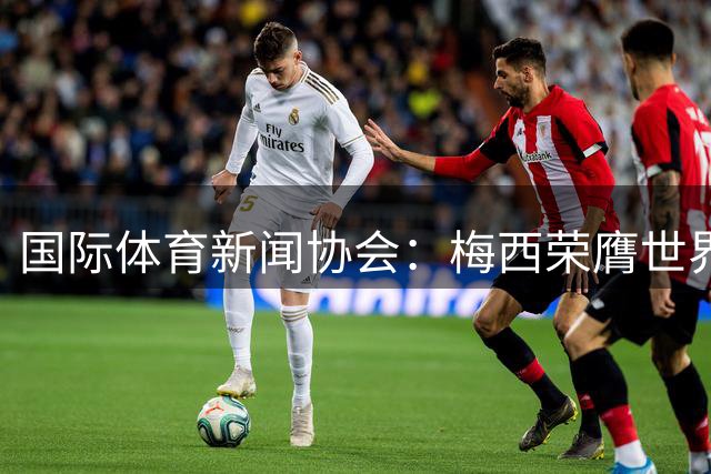 国际体育新闻协会：梅西荣膺世界杯最佳球员！罗德里排名第六