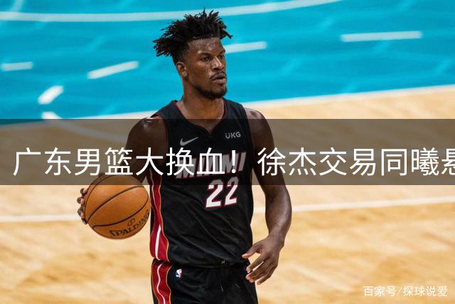 广东男篮大换血！徐杰交易同曦悬念揭晓，新赛季阵容面临全面洗牌