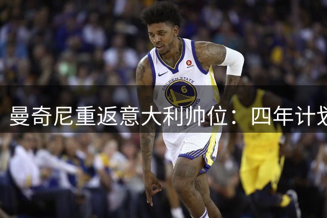 曼奇尼重返意大利帅位：四年计划重塑蓝衣军团荣光