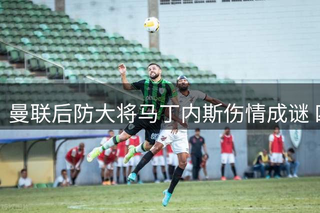 曼联后防大将马丁内斯伤情成谜 四年伤缺92场引高层警觉