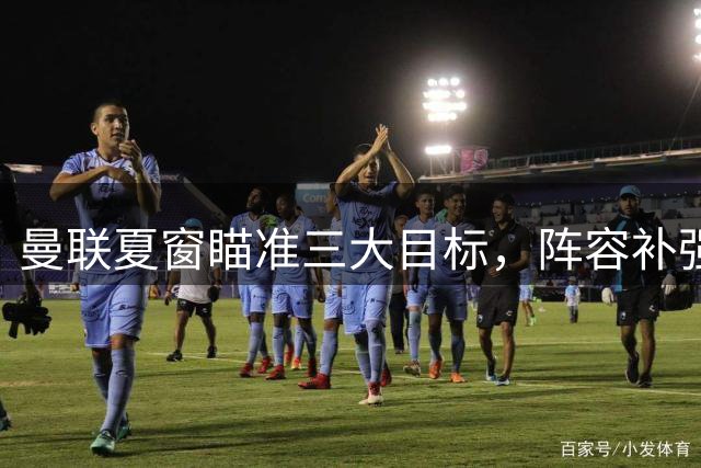 曼联夏窗瞄准三大目标，阵容补强剑指新赛季