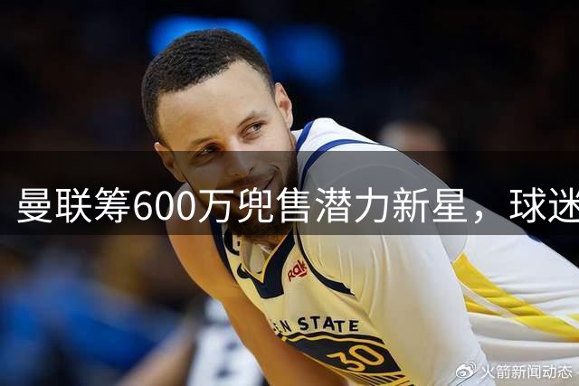 曼联筹600万兜售潜力新星，球迷担忧重演皇马转会遗憾