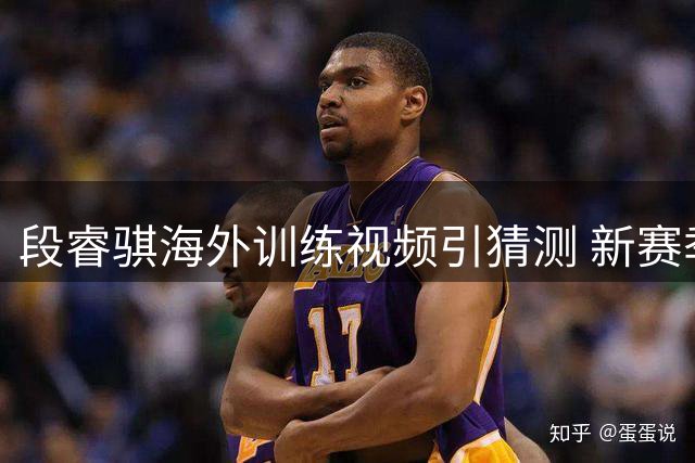 段睿骐海外训练视频引猜测 新赛季去向成CBA焦点悬念