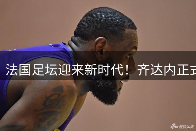 法国足坛迎来新时代！齐达内正式执掌高卢雄鸡 签约四年剑指世界杯