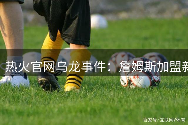热火官网乌龙事件：詹姆斯加盟新闻发布会被误发
