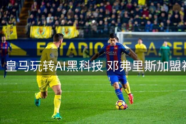 皇马玩转AI黑科技 邓弗里斯加盟视频创意满分