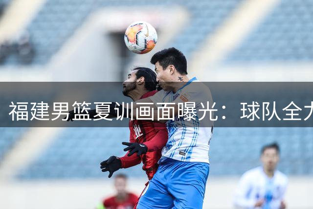 福建男篮夏训画面曝光：球队全力以赴备战新赛季