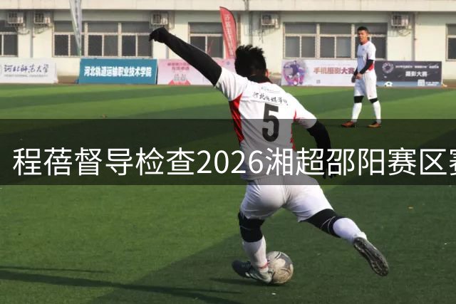 程蓓督导检查2026湘超邵阳赛区赛事筹备和服务保障工作