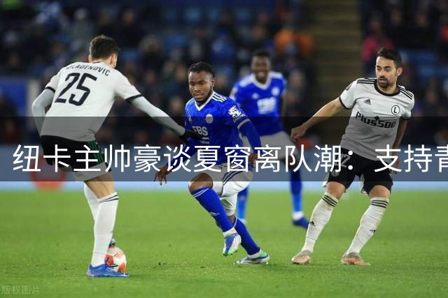 纽卡主帅豪谈夏窗离队潮：支持青春风暴但痛失双核