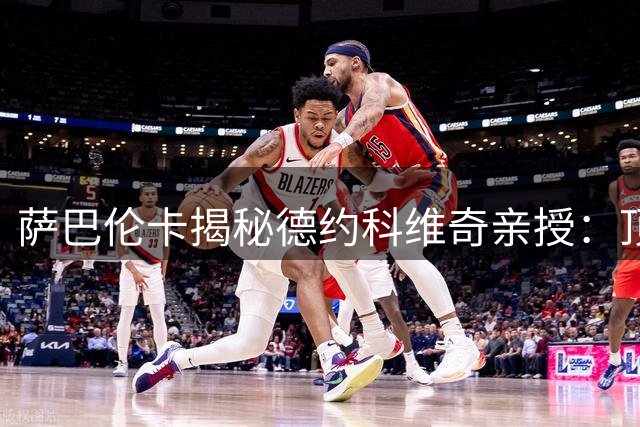 萨巴伦卡揭秘德约科维奇亲授：顶级球员的攻防哲学与心理密码