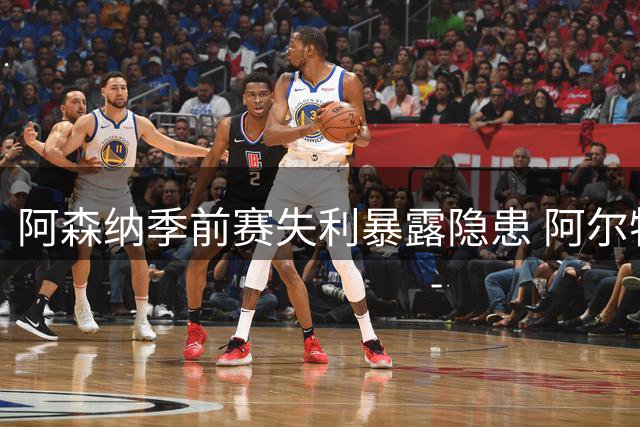 阿森纳季前赛失利暴露隐患 阿尔特塔称主力即将归队