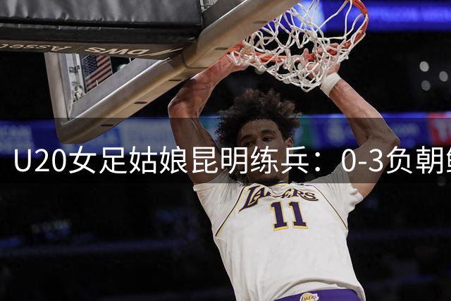 U20女足姑娘昆明练兵：0-3负朝鲜展现战术素养 虽败犹荣获实战锤炼