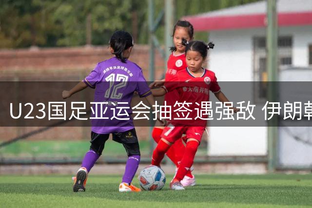U23国足亚运会抽签遇强敌 伊朗朝鲜围剿能否突围？